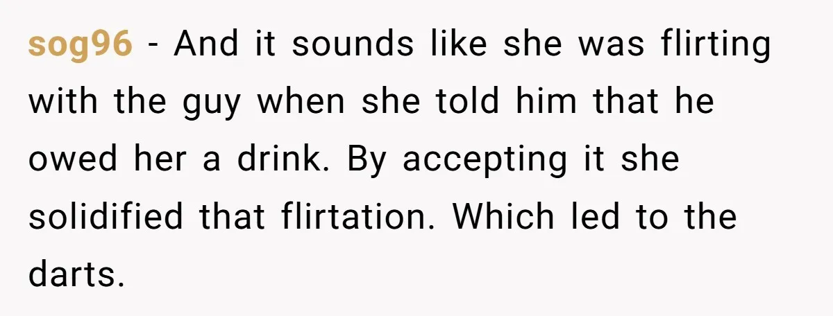sog96 - And it sounds like she was flirting with the guy when she told him that he owed her a drink. By accepting it she solidified that flirtation. Which...