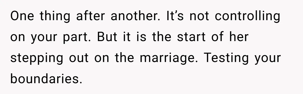 One thing after another. It’s not controlling on your part. But it is the start of her stepping out on the marriage. Testing your boundaries.