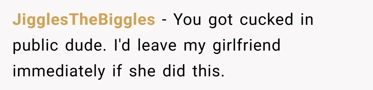 JigglesTheBiggles - You got cucked in public dude. I'd leave my girlfriend immediately if she did this.