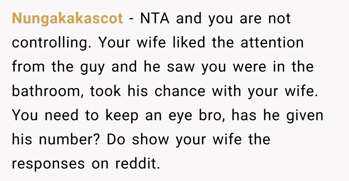 Nungakakascot - NTA and you are not controlling. Your wife liked the attention from the guy and he saw you were in the bathroom, took his chance with your wife....