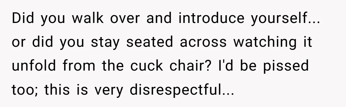 Did you walk over and introduce yourself... or did you stay seated across watching it unfold from the cuck chair? I'd be pissed too; this is very disrespectful...