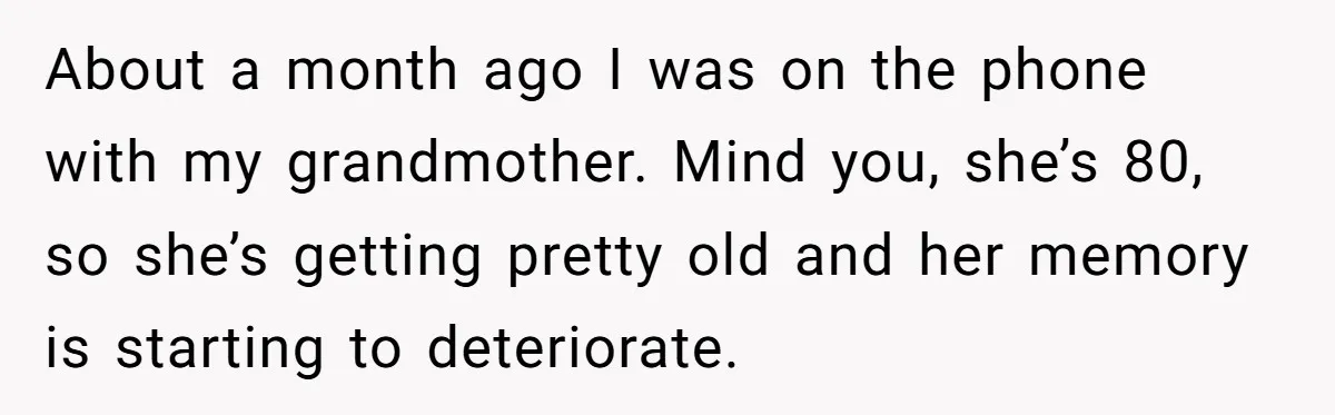 About a month ago I was on the phone with my grandmother. Mind you, she’s 80, so she’s getting pretty old and her memory is starting to deteriorate.