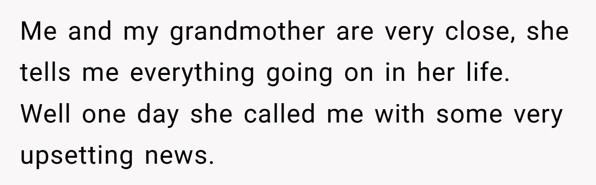 Me and my grandmother are very close, she tells me everything going on in her life. Well one day she called me with some very upsetting news.
