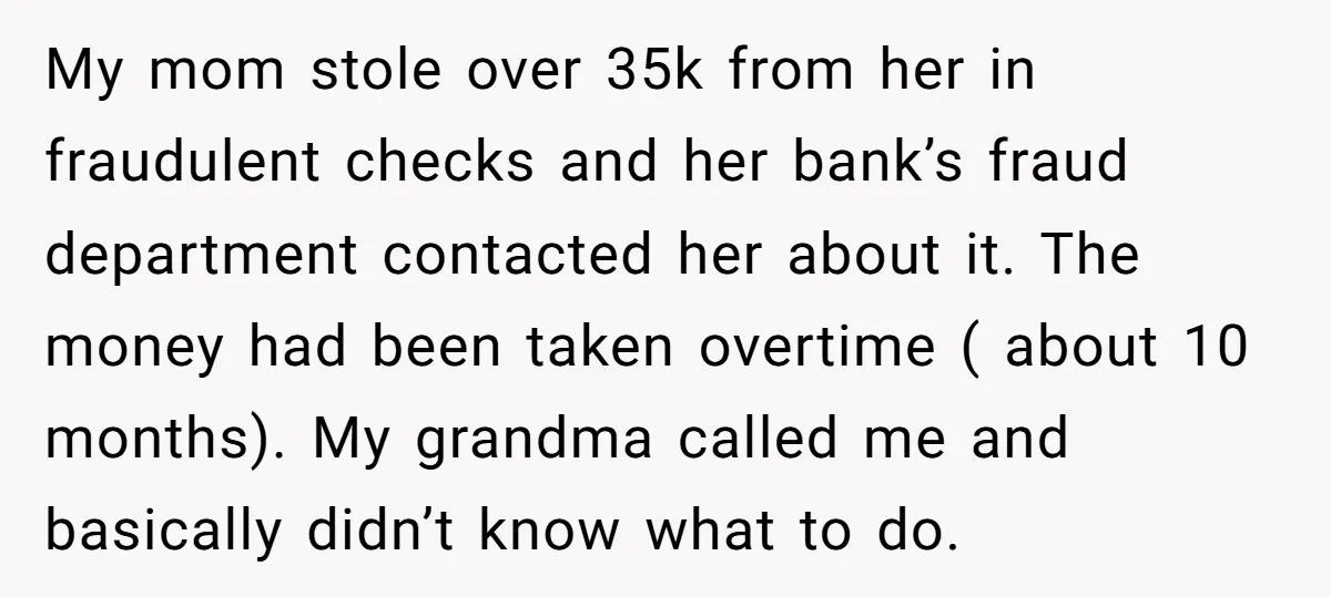 My mom stole over 35k from her in fraudulent checks and her bank’s fraud department contacted her about it. The money had been taken overtime ( about 10 months). My...