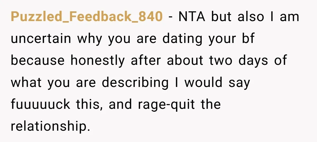 Puzzled_Feedback_840 − NTA but also I am uncertain why you are dating your bf because honestly after about two days of what you are describing I would say fuuuuuck this,...