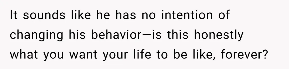 It sounds like he has no intention of changing his behavior—is this honestly what you want your life to be like, forever?