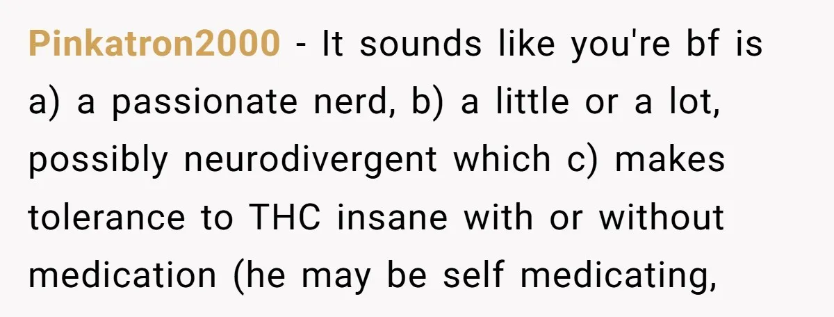 Pinkatron2000 − It sounds like you're bf is a) a passionate nerd, b) a little or a lot, possibly neurodivergent which c) makes tolerance to THC insane with or without...