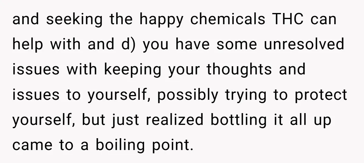 and seeking the happy chemicals THC can help with and d) you have some unresolved issues with keeping your thoughts and issues to yourself, possibly trying to protect yourself, but...
