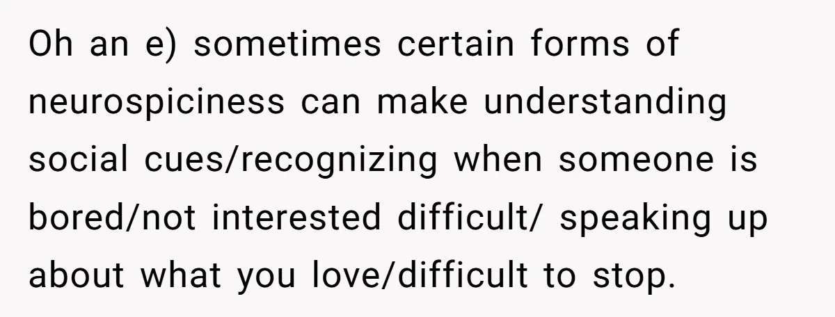 Oh an e) sometimes certain forms of neurospiciness can make understanding social cues/recognizing when someone is bored/not interested difficult/ speaking up about what you love/difficult to stop.
