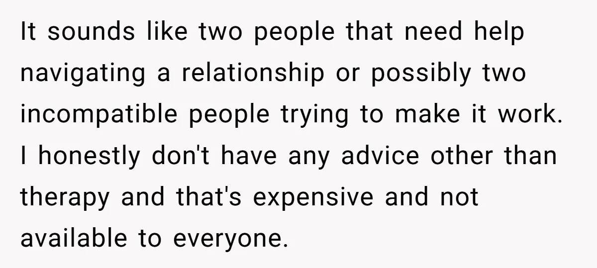 It sounds like two people that need help navigating a relationship or possibly two incompatible people trying to make it work. I honestly don't have any advice other than therapy...