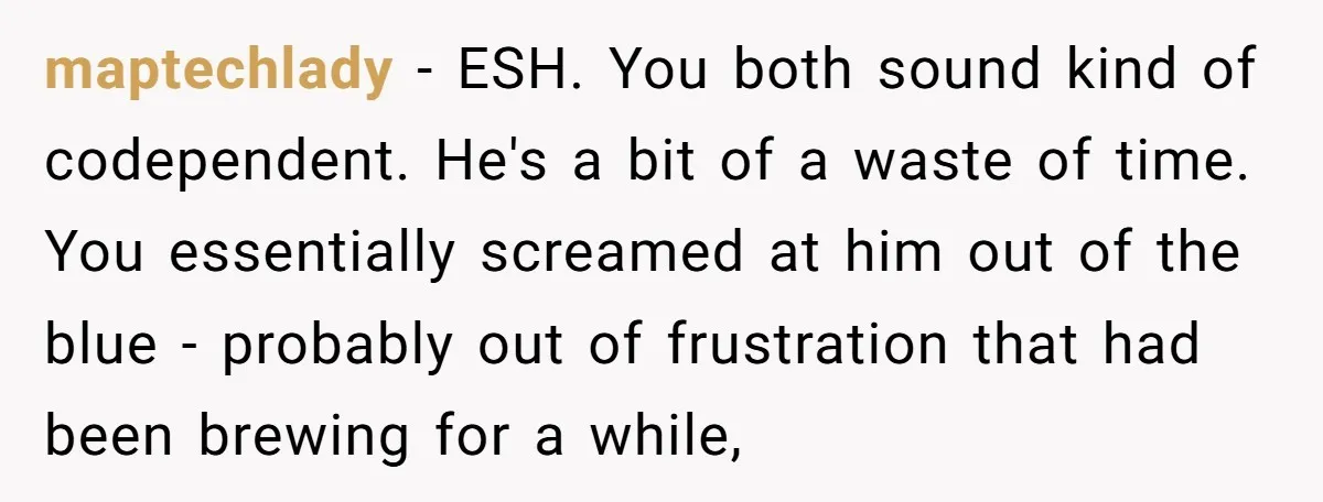 maptechlady − ESH. You both sound kind of codependent. He's a bit of a waste of time. You essentially screamed at him out of the blue - probably out of...