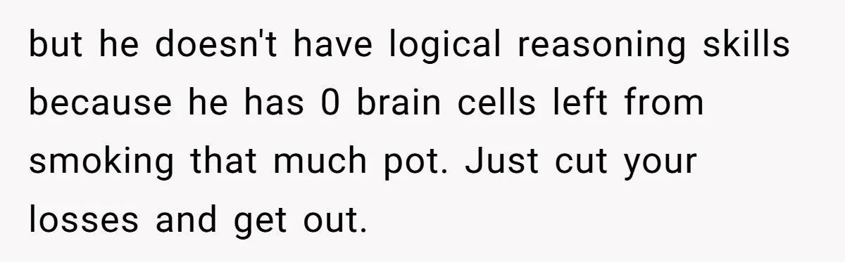 but he doesn't have logical reasoning skills because he has 0 brain cells left from smoking that much pot. Just cut your losses and get out.