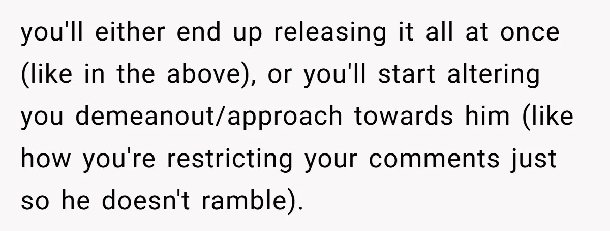 you'll either end up releasing it all at once (like in the above), or you'll start altering you demeanout/approach towards him (like how you're restricting your comments just so he...