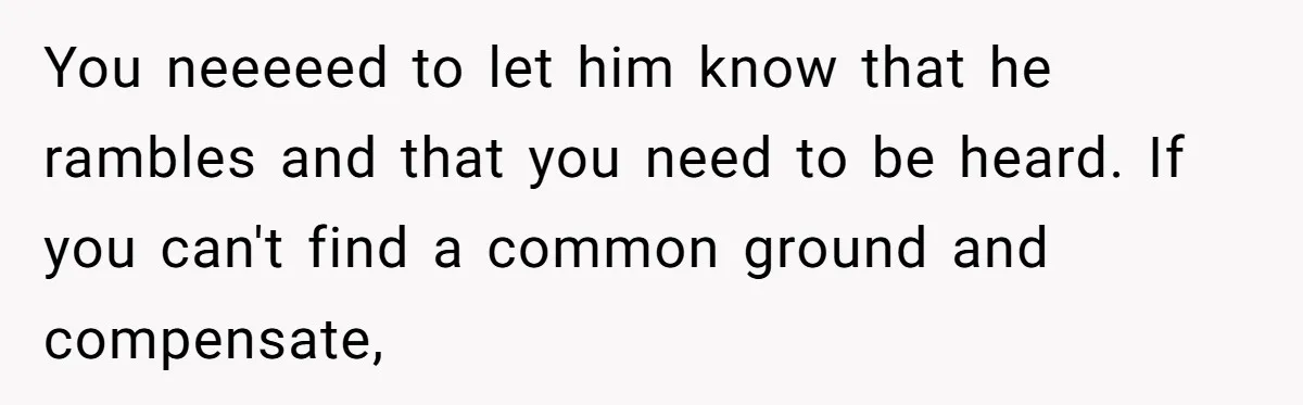 You neeeeed to let him know that he rambles and that you need to be heard. If you can't find a common ground and compensate,