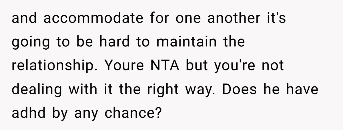 and accommodate for one another it's going to be hard to maintain the relationship. Youre NTA but you're not dealing with it the right way. Does he have adhd by...