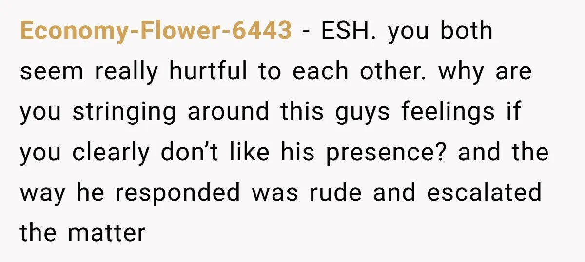 Economy-Flower-6443 − ESH. you both seem really hurtful to each other. why are you stringing around this guys feelings if you clearly don’t like his presence? and the way he...
