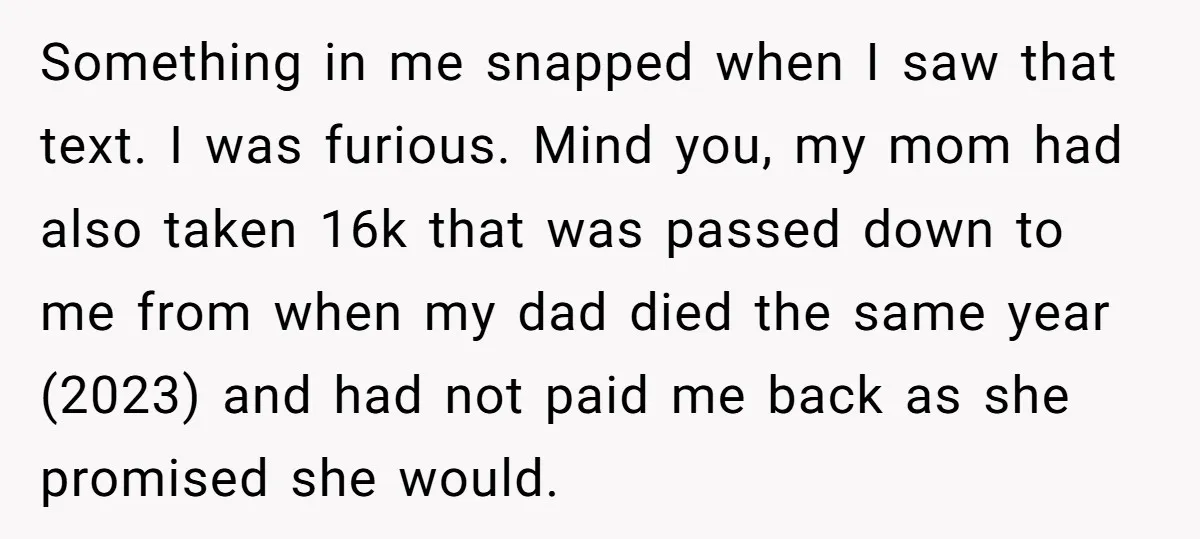 Something in me snapped when I saw that text. I was furious. Mind you, my mom had also taken 16k that was passed down to me from when my dad...
