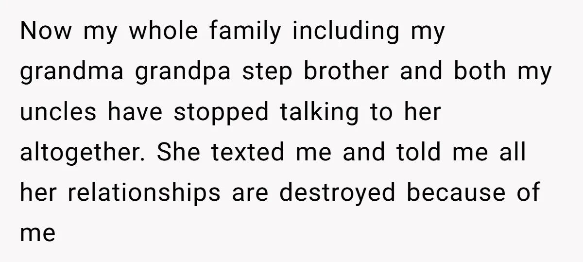 Now my whole family including my grandma grandpa step brother and both my uncles have stopped talking to her altogether. She texted me and told me all her relationships are...