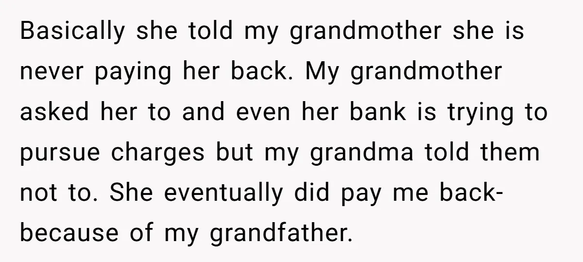 Basically she told my grandmother she is never paying her back. My grandmother asked her to and even her bank is trying to pursue charges but my grandma told them...