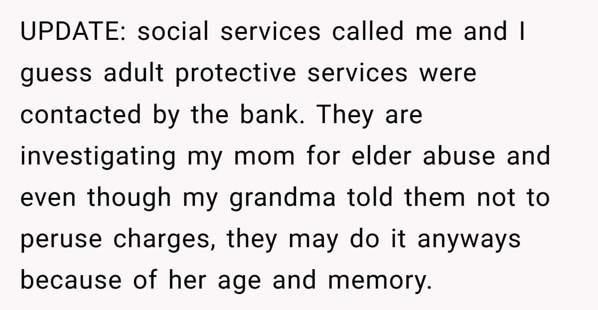UPDATE: social services called me and I guess adult protective services were contacted by the bank. They are investigating my mom for elder abuse and even though my grandma told...