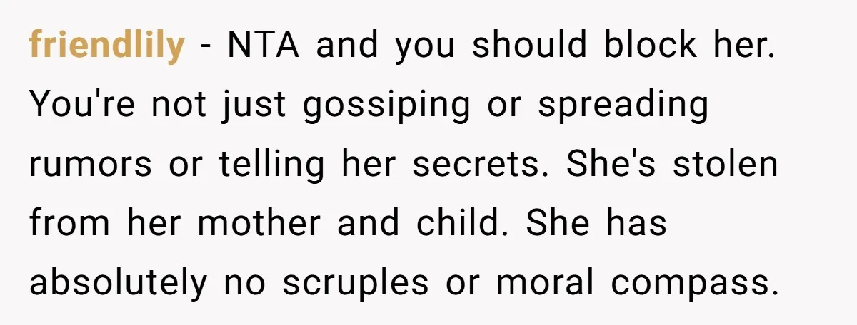 friendlily − NTA and you should block her. You're not just gossiping or spreading rumors or telling her secrets. She's stolen from her mother and child. She has absolutely no...