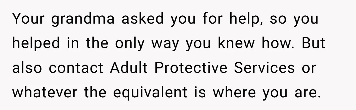 Your grandma asked you for help, so you helped in the only way you knew how. But also contact Adult Protective Services or whatever the equivalent is where you are.