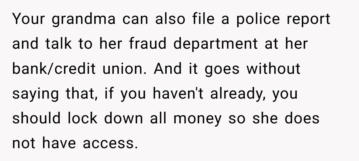 Your grandma can also file a police report and talk to her fraud department at her bank/credit union. And it goes without saying that, if you haven't already, you should...
