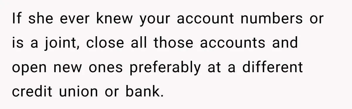 If she ever knew your account numbers or is a joint, close all those accounts and open new ones preferably at a different credit union or bank.
