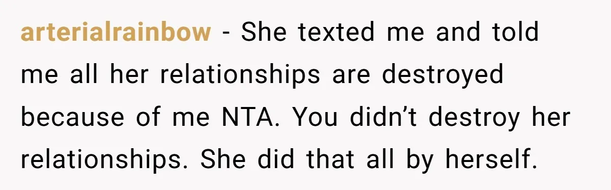 arterialrainbow − She texted me and told me all her relationships are destroyed because of me NTA. You didn’t destroy her relationships. She did that all by herself.