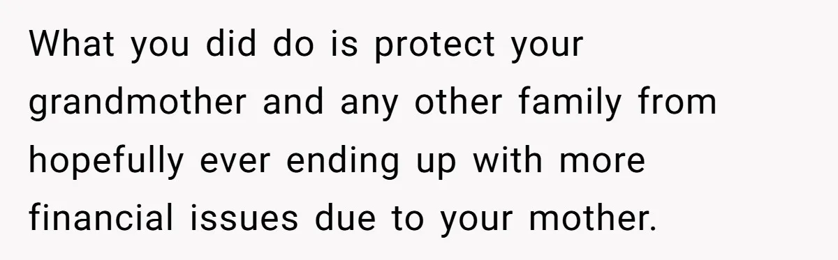 What you did do is protect your grandmother and any other family from hopefully ever ending up with more financial issues due to your mother.