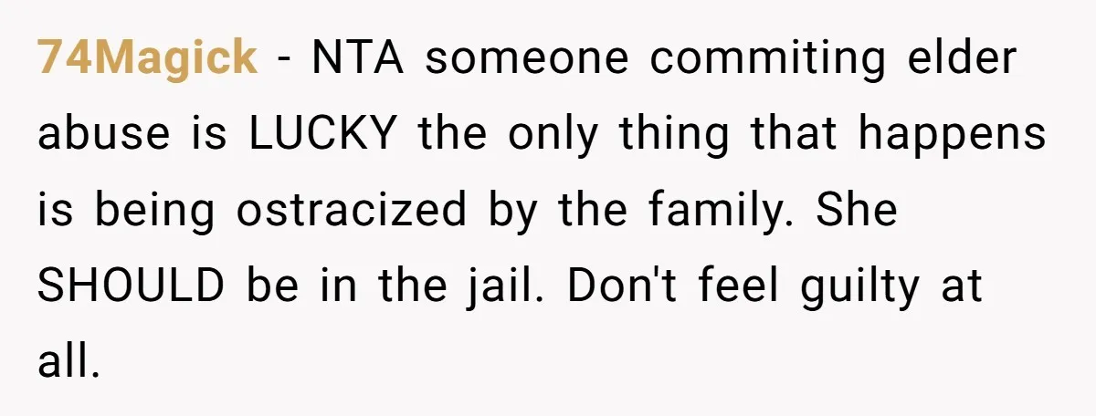 74Magick − NTA someone commiting elder abuse is LUCKY the only thing that happens is being ostracized by the family. She SHOULD be in the jail. Don't feel guilty at...