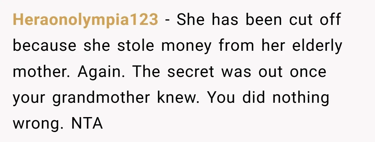Heraonolympia123 − She has been cut off because she stole money from her elderly mother. Again. The secret was out once your grandmother knew. You did nothing wrong. NTA