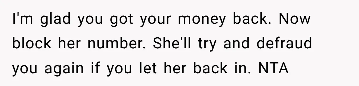 I'm glad you got your money back. Now block her number. She'll try and defraud you again if you let her back in. NTA