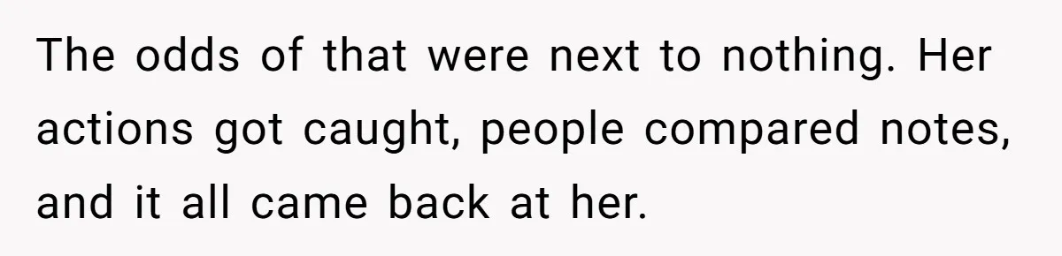 The odds of that were next to nothing. Her actions got caught, people compared notes, and it all came back at her.