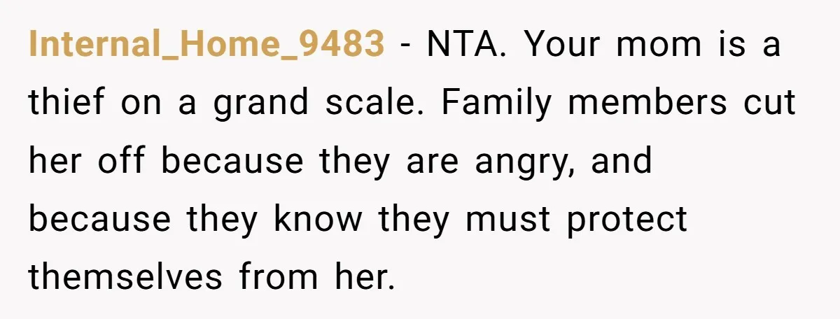 Internal_Home_9483 − NTA. Your mom is a thief on a grand scale. Family members cut her off because they are angry, and because they know they must protect themselves from...