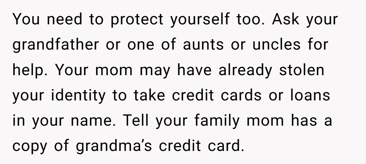 You need to protect yourself too. Ask your grandfather or one of aunts or uncles for help. Your mom may have already stolen your identity to take credit cards or...