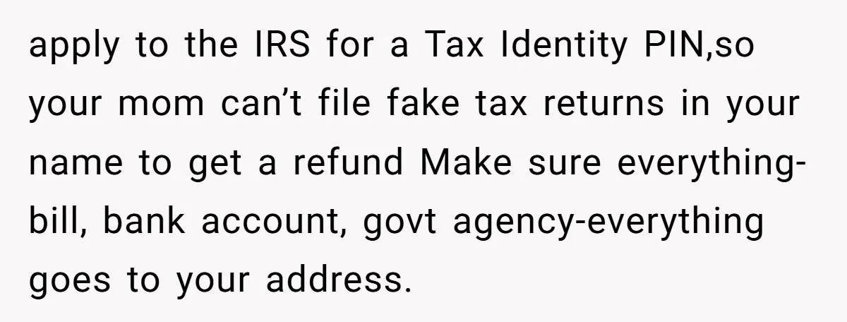 apply to the IRS for a Tax Identity PIN,so your mom can’t file fake tax returns in your name to get a refund Make sure everything- bill, bank account, govt...
