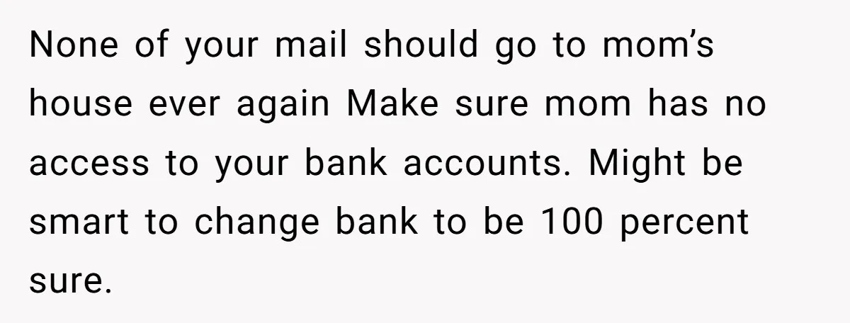 None of your mail should go to mom’s house ever again Make sure mom has no access to your bank accounts. Might be smart to change bank to be 100...