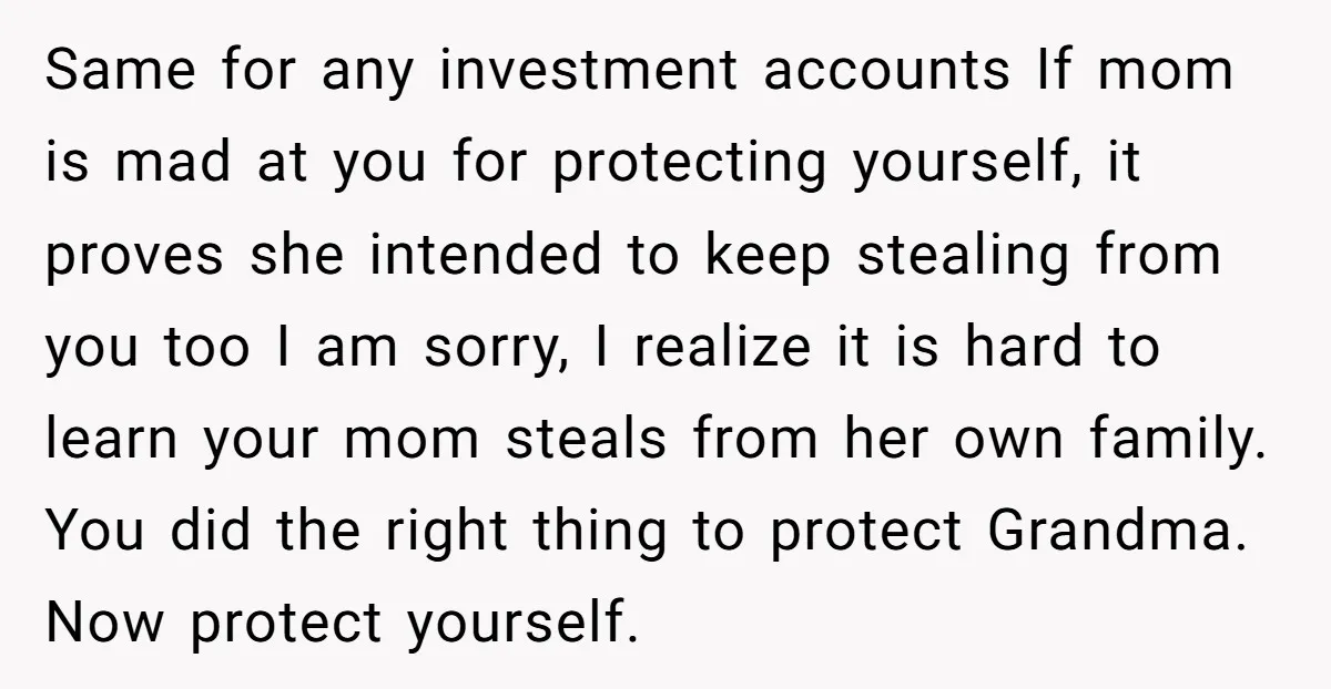 Same for any investment accounts If mom is mad at you for protecting yourself, it proves she intended to keep stealing from you too I am sorry, I realize it...