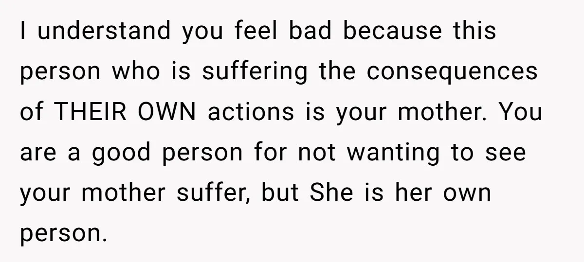 I understand you feel bad because this person who is suffering the consequences of THEIR OWN actions is your mother. You are a good person for not wanting to see...