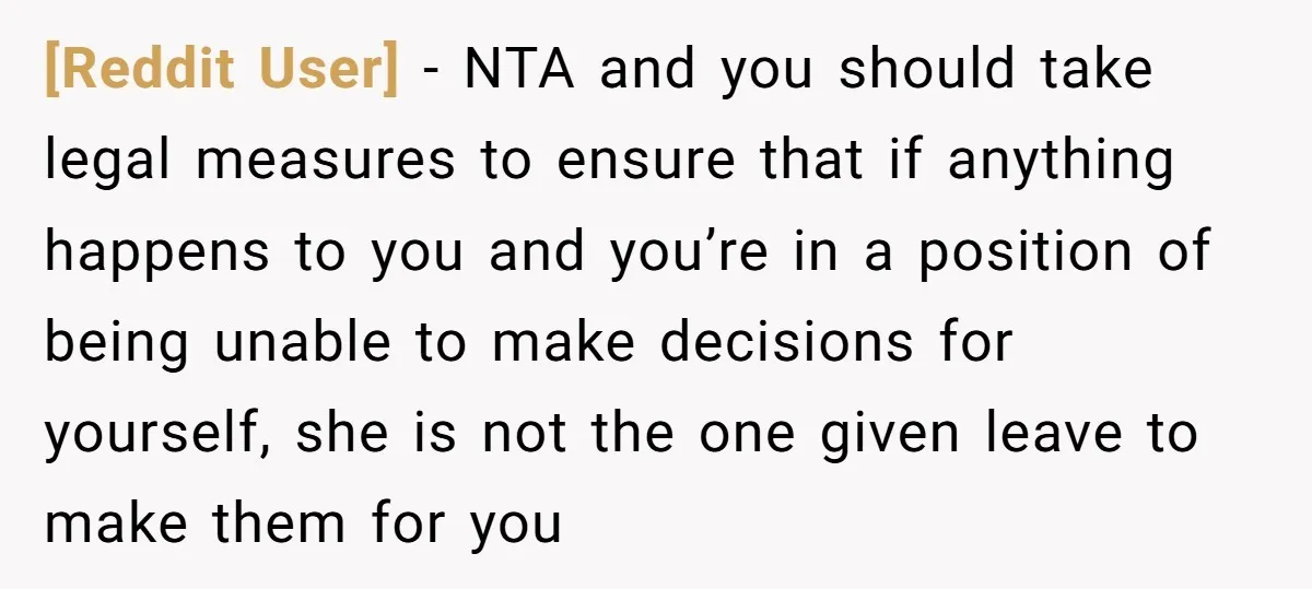 [Reddit User] − NTA and you should take legal measures to ensure that if anything happens to you and you’re in a position of being unable to make decisions for...