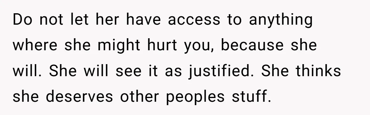 Do not let her have access to anything where she might hurt you, because she will. She will see it as justified. She thinks she deserves other peoples stuff.