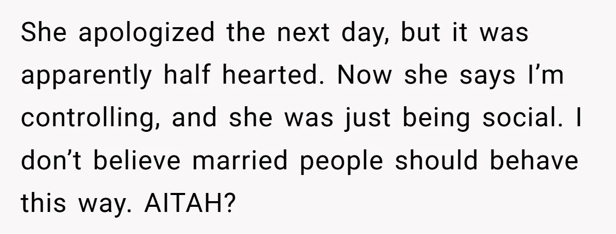 She apologized the next day, but it was apparently half hearted. Now she says I’m controlling, and she was just being social. I don’t believe married people should behave this...