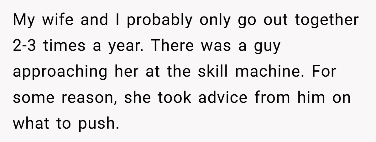 My wife and I probably only go out together 2-3 times a year. There was a guy approaching her at the skill machine. For some reason, she took advice from...