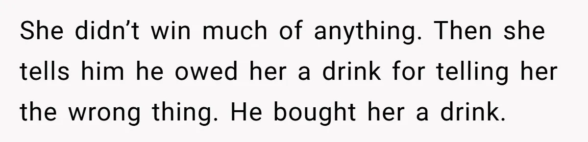 She didn’t win much of anything. Then she tells him he owed her a drink for telling her the wrong thing. He bought her a drink.