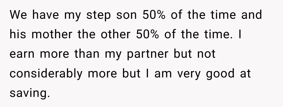 We have my step son 50% of the time and his mother the other 50% of the time. I earn more than my partner but not considerably more but I...