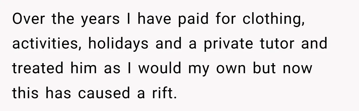Over the years I have paid for clothing, activities, holidays and a private tutor and treated him as I would my own but now this has caused a rift.