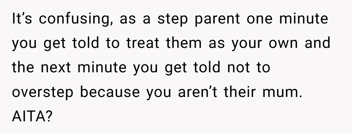 It’s confusing, as a step parent one minute you get told to treat them as your own and the next minute you get told not to overstep because you aren’t...