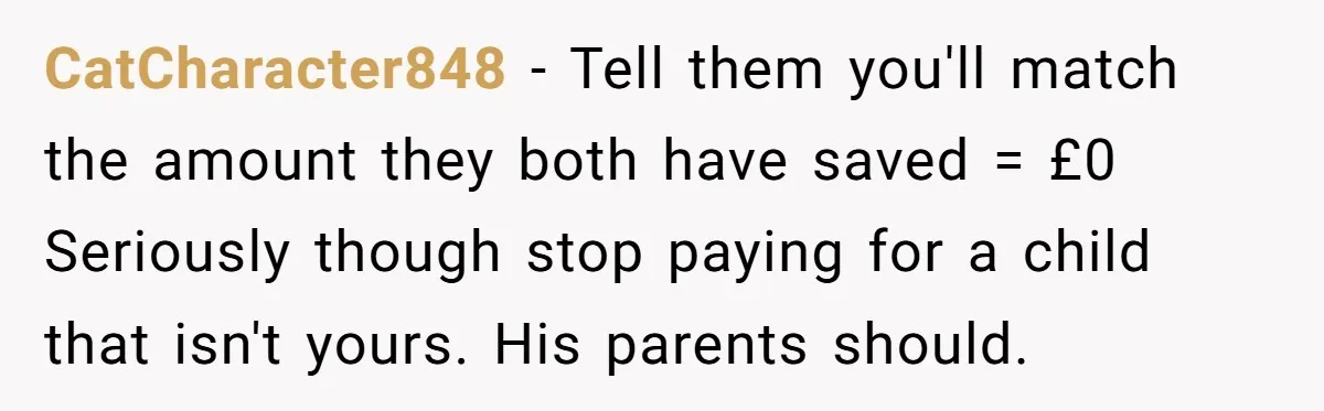 CatCharacter848 − Tell them you'll match the amount they both have saved = £0 Seriously though stop paying for a child that isn't yours. His parents should.
