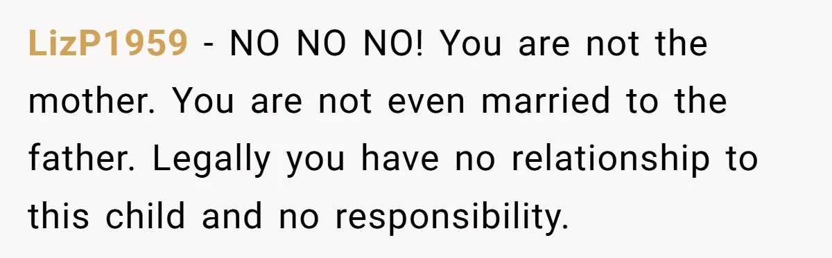LizP1959 − NO NO NO! You are not the mother. You are not even married to the father. Legally you have no relationship to this child and no responsibility.